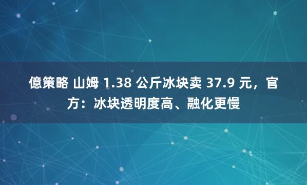 億策略 山姆 1.38 公斤冰块卖 37.9 元，官方：冰块透明度高、融化更慢