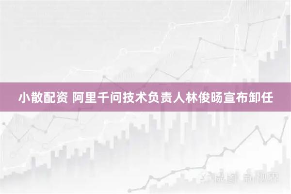 小散配资 阿里千问技术负责人林俊旸宣布卸任