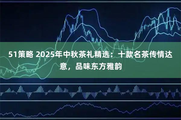 51策略 2025年中秋茶礼精选：十款名茶传情达意，品味东方雅韵