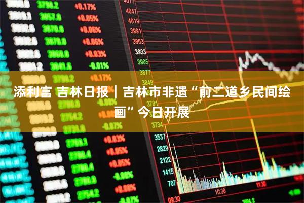 添利富 吉林日报｜吉林市非遗“前二道乡民间绘画”今日开展