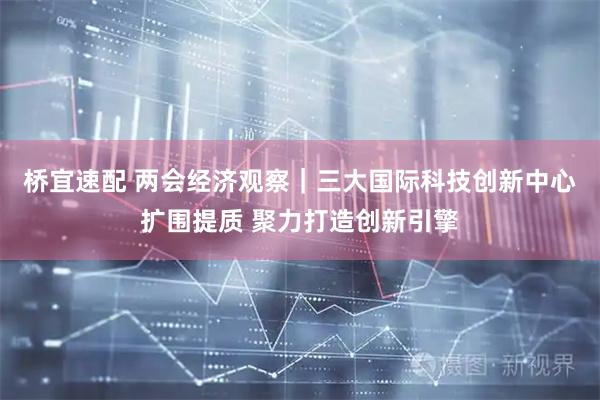 桥宜速配 两会经济观察｜三大国际科技创新中心扩围提质 聚力打造创新引擎