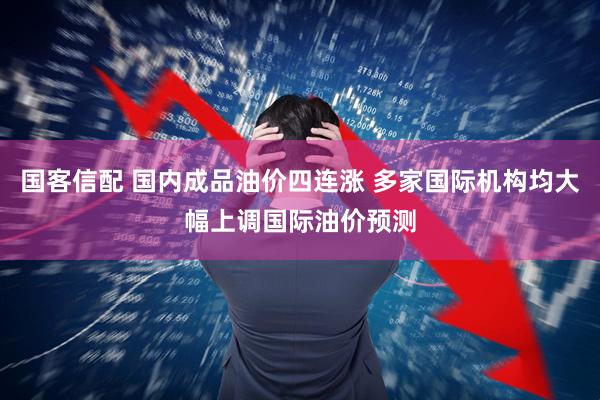 国客信配 国内成品油价四连涨 多家国际机构均大幅上调国际油价预测