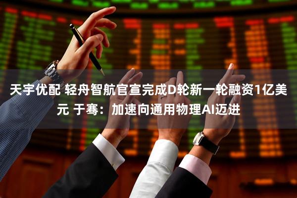 天宇优配 轻舟智航官宣完成D轮新一轮融资1亿美元 于骞：加速向通用物理AI迈进