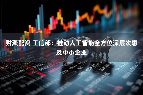 财聚配资 工信部：推动人工智能全方位深层次惠及中小企业