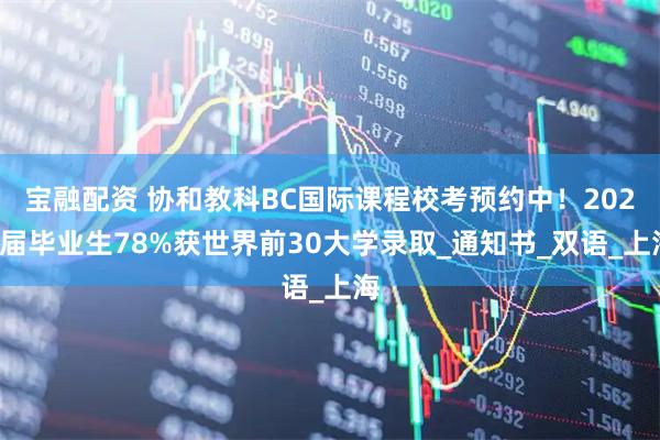 宝融配资 协和教科BC国际课程校考预约中！2024届毕业生78%获世界前30大学录取_通知书_双语_上海