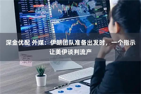 深金优配 外媒：伊朗团队准备出发时，一个指示让美伊谈判流产