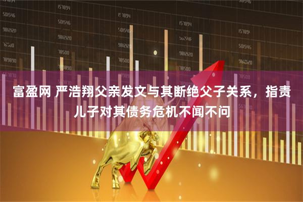 富盈网 严浩翔父亲发文与其断绝父子关系，指责儿子对其债务危机不闻不问