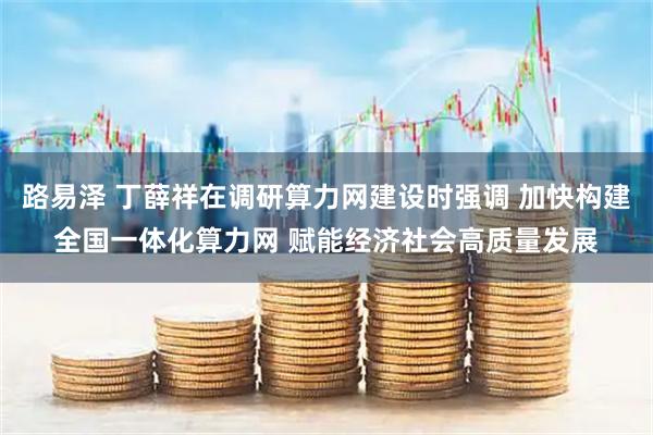 路易泽 丁薛祥在调研算力网建设时强调 加快构建全国一体化算力网 赋能经济社会高质量发展