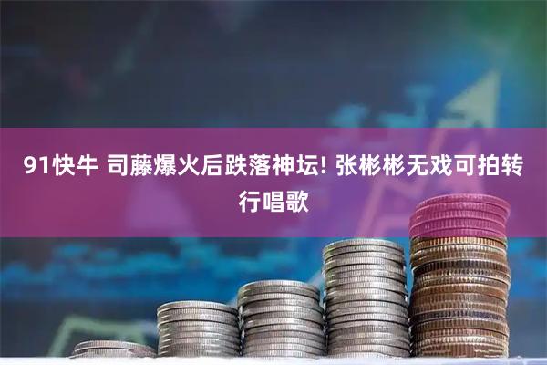 91快牛 司藤爆火后跌落神坛! 张彬彬无戏可拍转行唱歌