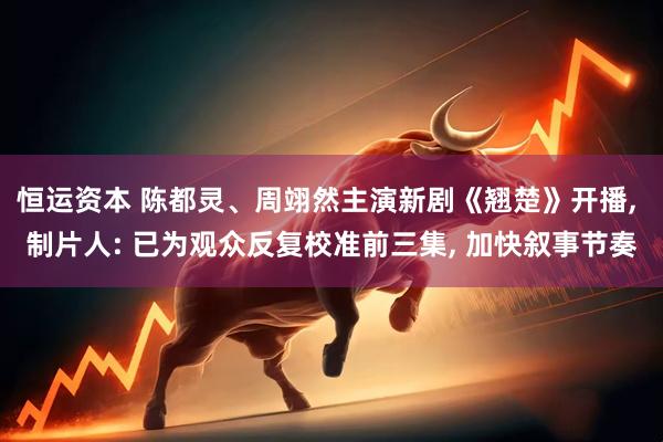恒运资本 陈都灵、周翊然主演新剧《翘楚》开播, 制片人: 已为观众反复校准前三集, 加快叙事节奏