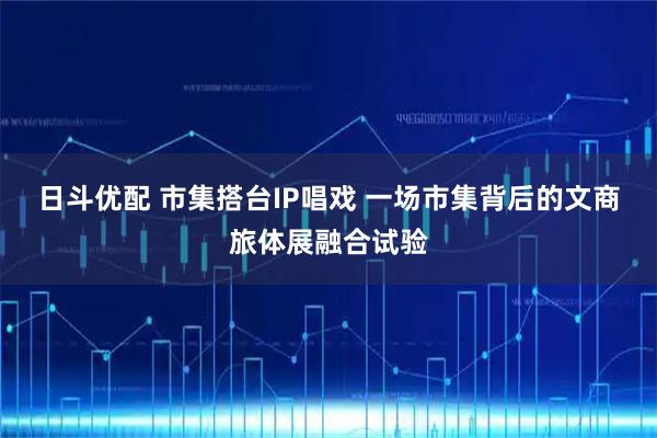 日斗优配 市集搭台IP唱戏 一场市集背后的文商旅体展融合试验