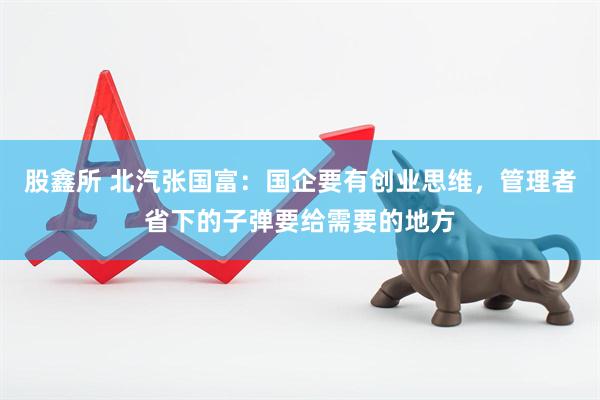 股鑫所 北汽张国富：国企要有创业思维，管理者省下的子弹要给需要的地方