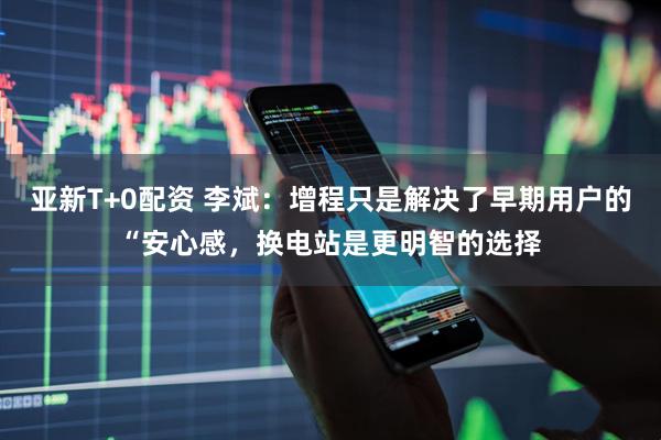 亚新T+0配资 李斌：增程只是解决了早期用户的“安心感，换电站是更明智的选择