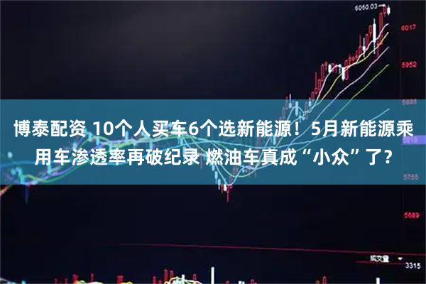 博泰配资 10个人买车6个选新能源！5月新能源乘用车渗透率再破纪录 燃油车真成“小众”了？