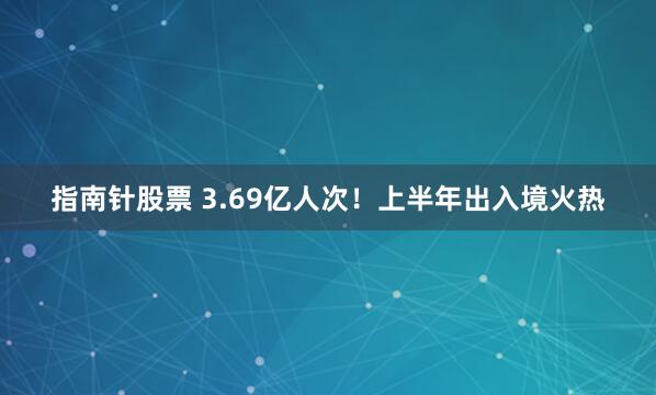 指南针股票 3.69亿人次！上半年出入境火热